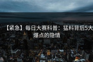 【紧急】每日大赛科普：猛料背后5大爆点的隐情