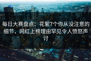 每日大赛盘点：花絮7个你从没注意的细节，网红上榜理由罕见令人愤怒声讨