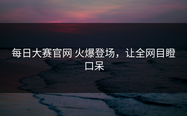 每日大赛官网 火爆登场，让全网目瞪口呆