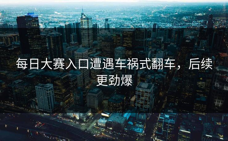 每日大赛入口遭遇车祸式翻车，后续更劲爆