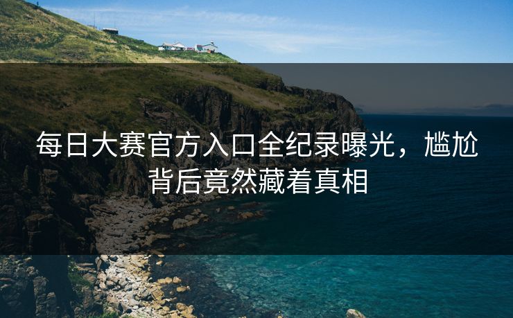 每日大赛官方入口全纪录曝光，尴尬背后竟然藏着真相