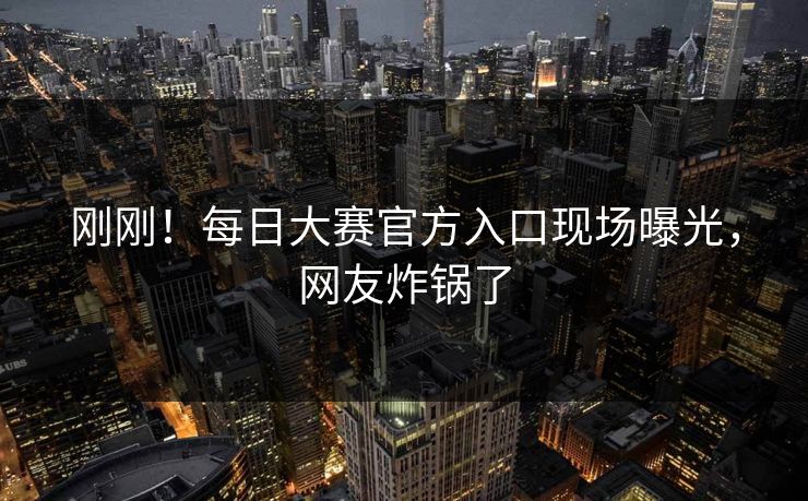 刚刚！每日大赛官方入口现场曝光，网友炸锅了