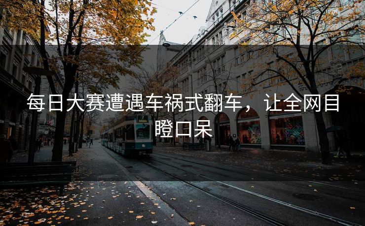 每日大赛遭遇车祸式翻车，让全网目瞪口呆