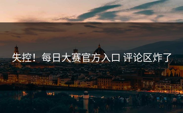 失控！每日大赛官方入口 评论区炸了