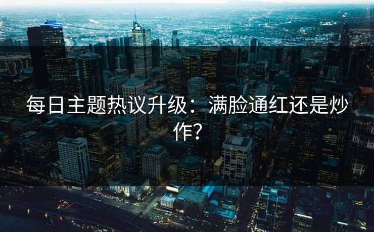 每日主题热议升级：满脸通红还是炒作？