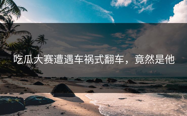 吃瓜大赛遭遇车祸式翻车，竟然是他