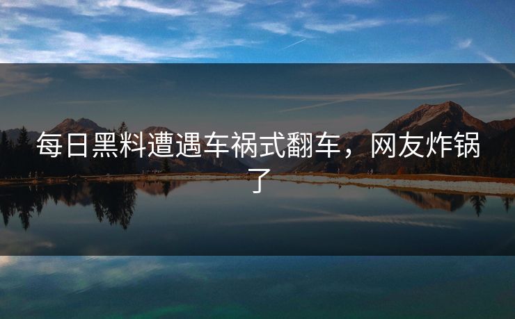 每日黑料遭遇车祸式翻车，网友炸锅了