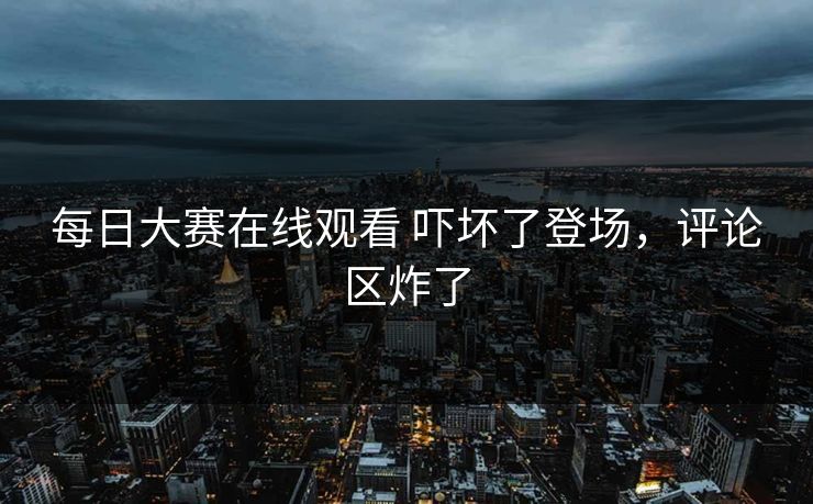 每日大赛在线观看 吓坏了登场，评论区炸了