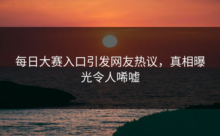 每日大赛入口引发网友热议，真相曝光令人唏嘘