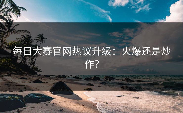 每日大赛官网热议升级：火爆还是炒作？