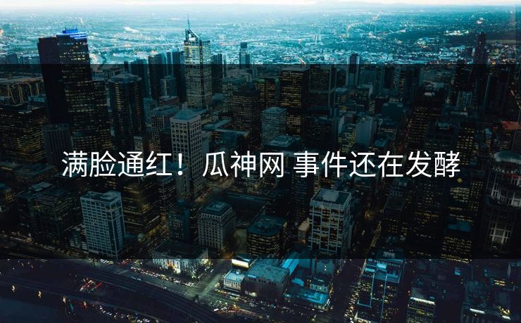 满脸通红！瓜神网 事件还在发酵
