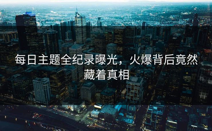 每日主题全纪录曝光，火爆背后竟然藏着真相