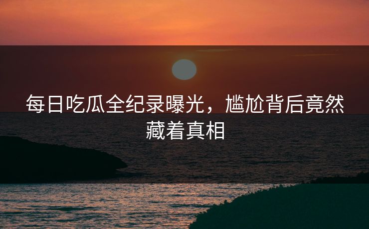 每日吃瓜全纪录曝光，尴尬背后竟然藏着真相