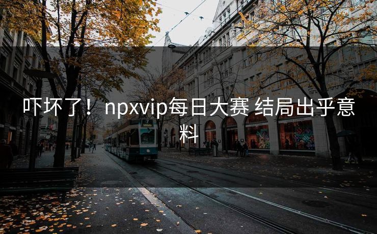 吓坏了！npxvip每日大赛 结局出乎意料