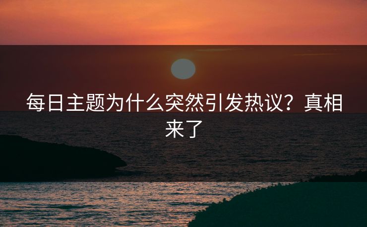 每日主题为什么突然引发热议？真相来了