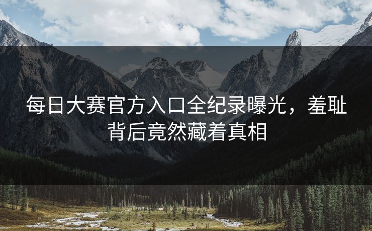 每日大赛官方入口全纪录曝光，羞耻背后竟然藏着真相