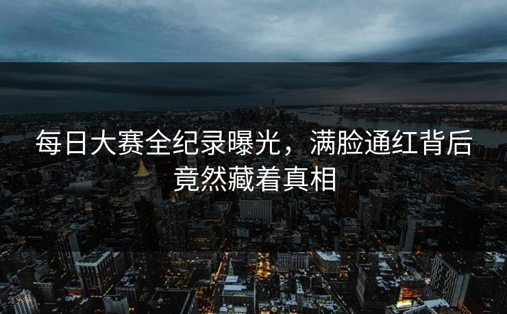 每日大赛全纪录曝光，满脸通红背后竟然藏着真相