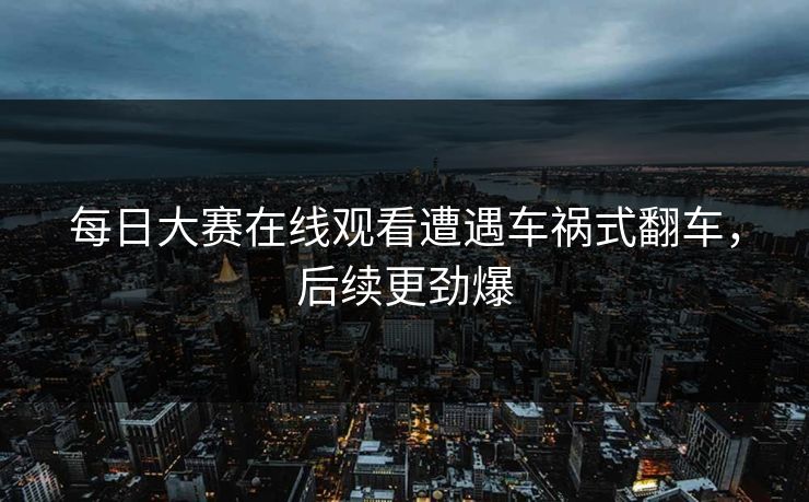 每日大赛在线观看遭遇车祸式翻车，后续更劲爆