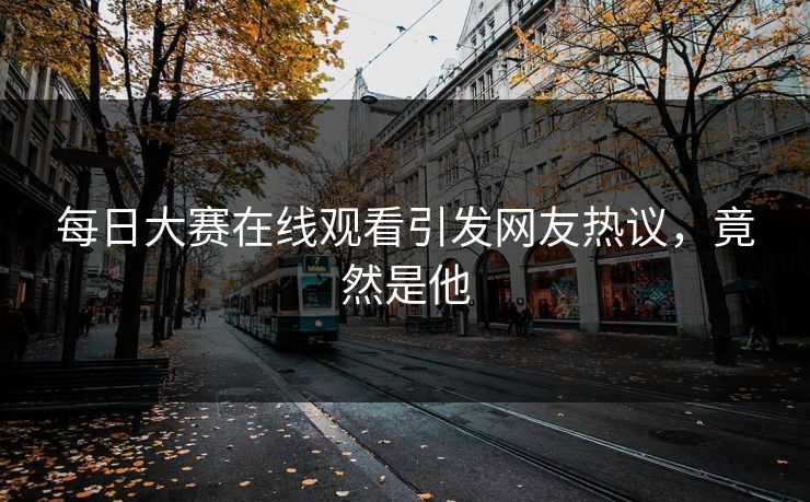 每日大赛在线观看引发网友热议，竟然是他