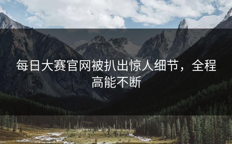 每日大赛官网被扒出惊人细节，全程高能不断