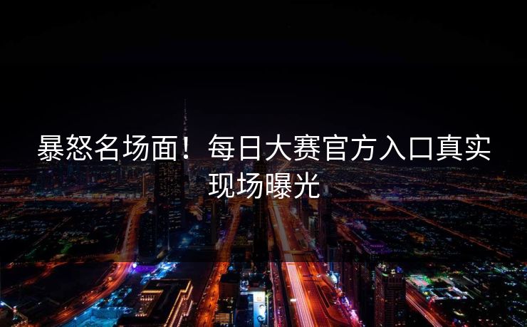 暴怒名场面！每日大赛官方入口真实现场曝光