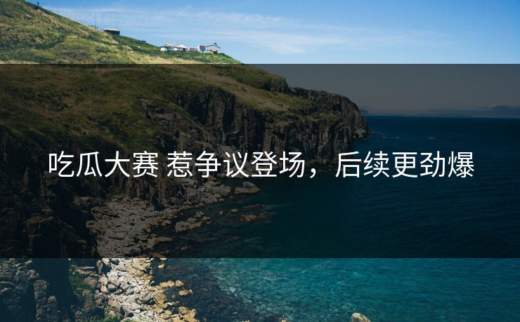 吃瓜大赛 惹争议登场，后续更劲爆