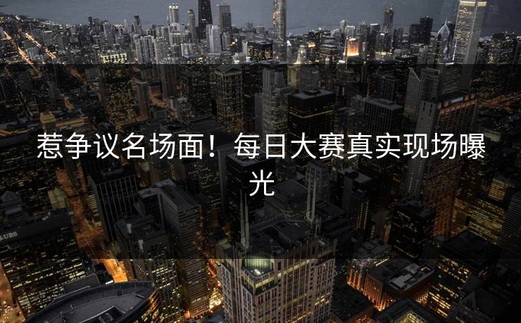 惹争议名场面！每日大赛真实现场曝光
