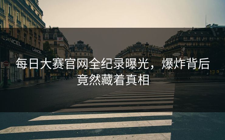 每日大赛官网全纪录曝光，爆炸背后竟然藏着真相