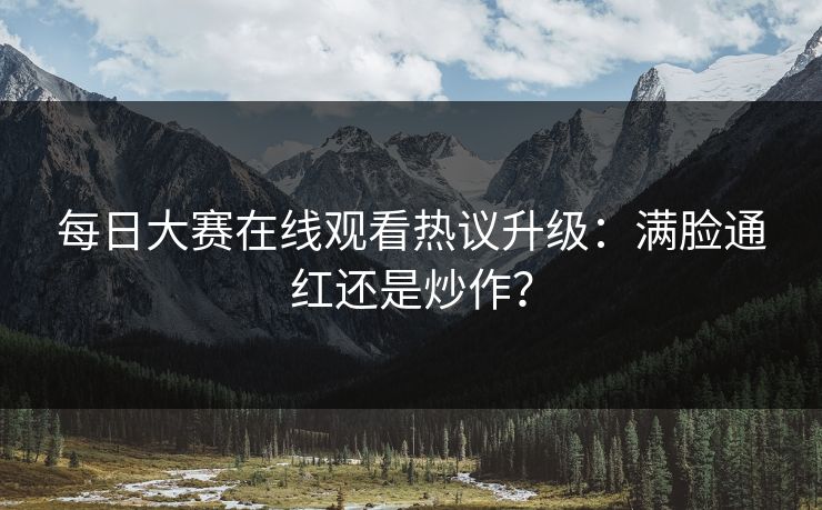 每日大赛在线观看热议升级：满脸通红还是炒作？