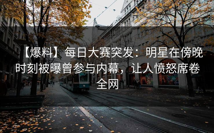 【爆料】每日大赛突发：明星在傍晚时刻被曝曾参与内幕，让人愤怒席卷全网
