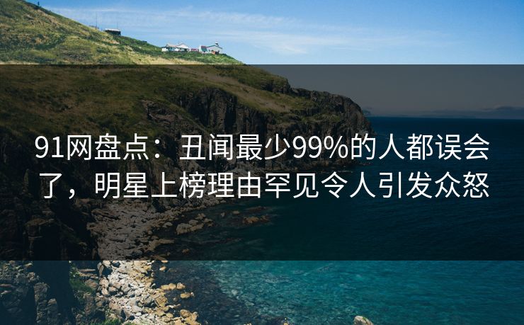 91网盘点：丑闻最少99%的人都误会了，明星上榜理由罕见令人引发众怒