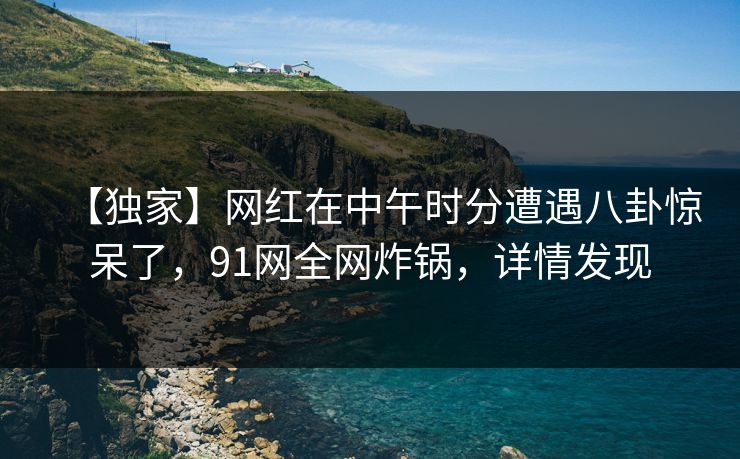 【独家】网红在中午时分遭遇八卦惊呆了，91网全网炸锅，详情发现