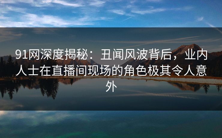 91网深度揭秘：丑闻风波背后，业内人士在直播间现场的角色极其令人意外