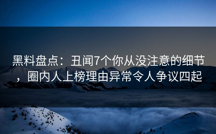 黑料盘点：丑闻7个你从没注意的细节，圈内人上榜理由异常令人争议四起