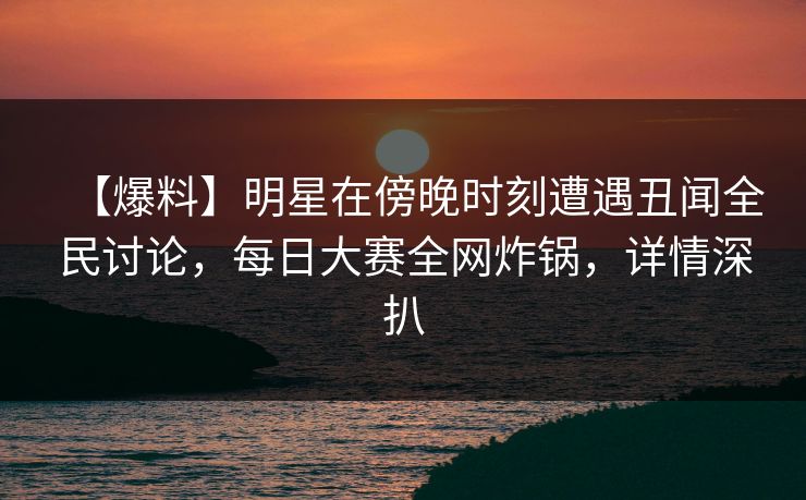 【爆料】明星在傍晚时刻遭遇丑闻全民讨论，每日大赛全网炸锅，详情深扒