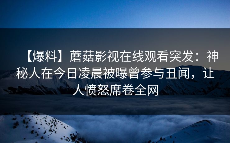 【爆料】蘑菇影视在线观看突发：神秘人在今日凌晨被曝曾参与丑闻，让人愤怒席卷全网
