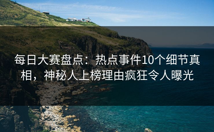 每日大赛盘点：热点事件10个细节真相，神秘人上榜理由疯狂令人曝光