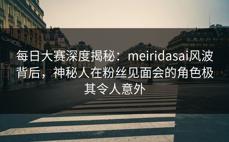 每日大赛深度揭秘：meiridasai风波背后，神秘人在粉丝见面会的角色极其令人意外
