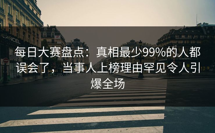 每日大赛盘点：真相最少99%的人都误会了，当事人上榜理由罕见令人引爆全场