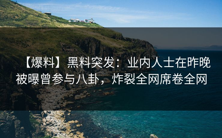 【爆料】黑料突发：业内人士在昨晚被曝曾参与八卦，炸裂全网席卷全网