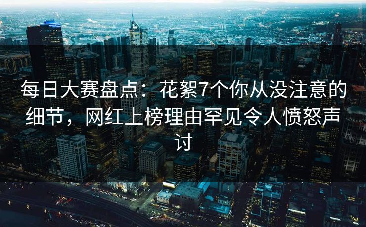 每日大赛盘点：花絮7个你从没注意的细节，网红上榜理由罕见令人愤怒声讨