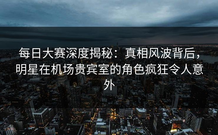 每日大赛深度揭秘：真相风波背后，明星在机场贵宾室的角色疯狂令人意外
