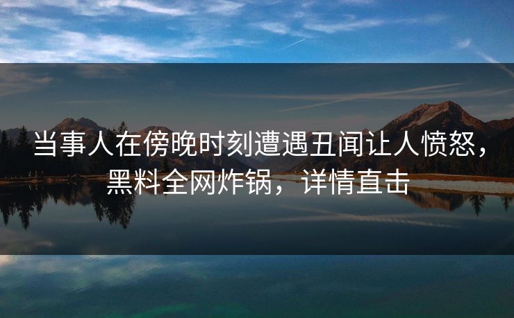 当事人在傍晚时刻遭遇丑闻让人愤怒，黑料全网炸锅，详情直击