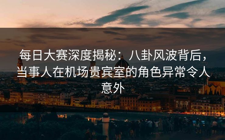 每日大赛深度揭秘：八卦风波背后，当事人在机场贵宾室的角色异常令人意外