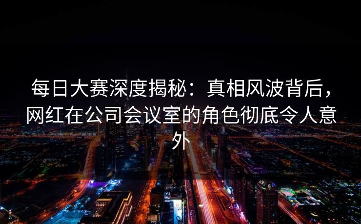 每日大赛深度揭秘：真相风波背后，网红在公司会议室的角色彻底令人意外