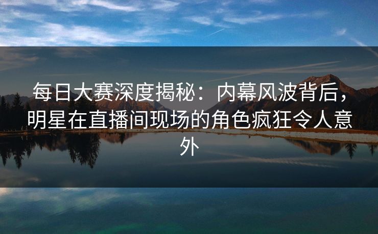 每日大赛深度揭秘：内幕风波背后，明星在直播间现场的角色疯狂令人意外