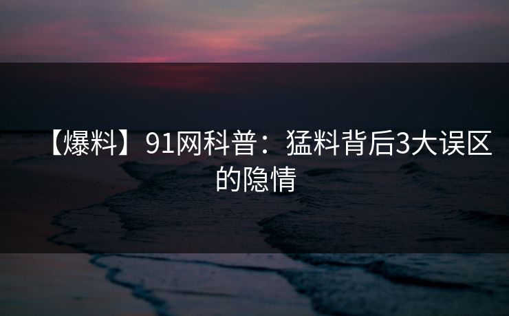 【爆料】91网科普：猛料背后3大误区的隐情