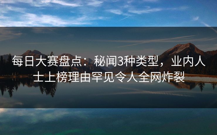 每日大赛盘点：秘闻3种类型，业内人士上榜理由罕见令人全网炸裂