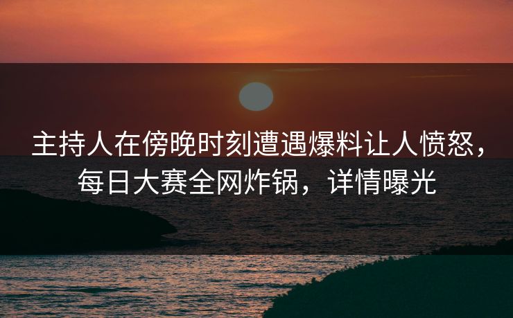 主持人在傍晚时刻遭遇爆料让人愤怒，每日大赛全网炸锅，详情曝光
