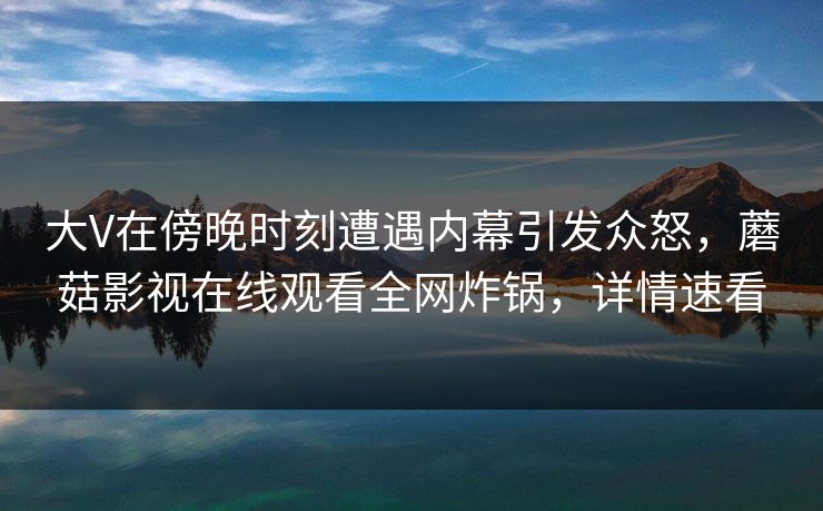 大V在傍晚时刻遭遇内幕引发众怒，蘑菇影视在线观看全网炸锅，详情速看
